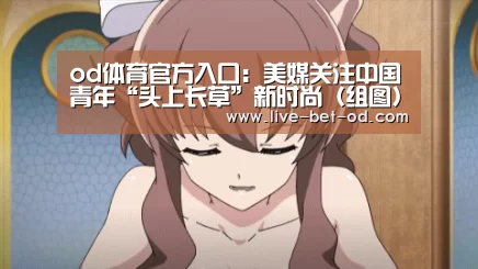 od体育官方入口:美媒关注中国青年“头上长草”新时尚(组图)(图1) od体育官方入口